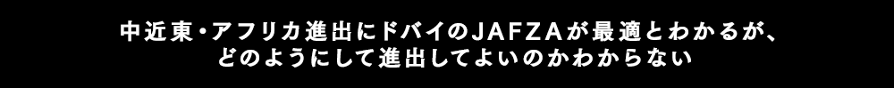 中近東・アフリカ進出にドバイのJAFZAが最適とわかるが、どのように進出してよいのかわからない