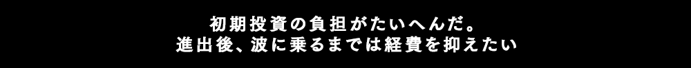 初期投資の負担がたいへんだ。進出後、波にのるまでは経費を抑えたい